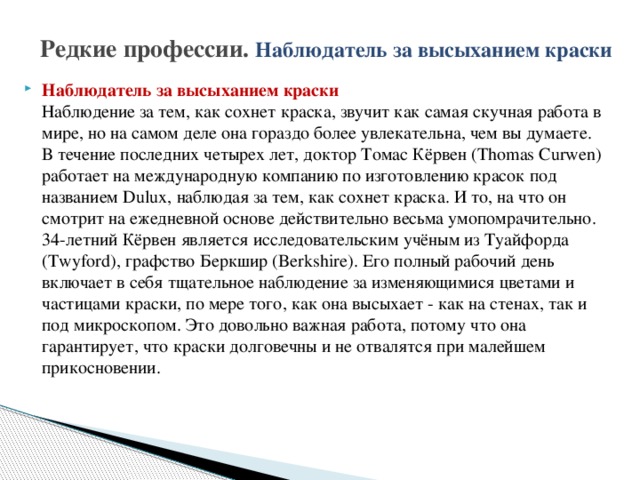 Редкие профессии.  Наблюдатель за высыханием краски Наблюдатель за высыханием краски  Наблюдение за тем, как сохнет краска, звучит как самая скучная работа в мире, но на самом деле она гораздо более увлекательна, чем вы думаете.  В течение последних четырех лет, доктор Томас Кёрвен (Thomas Curwen) работает на международную компанию по изготовлению красок под названием Dulux, наблюдая за тем, как сохнет краска. И то, на что он смотрит на ежедневной основе действительно весьма умопомрачительно.  34-летний Кёрвен является исследовательским учёным из Туайфорда (Twyford), графство Беркшир (Berkshire). Его полный рабочий день включает в себя тщательное наблюдение за изменяющимися цветами и частицами краски, по мере того, как она высыхает - как на стенах, так и под микроскопом. Это довольно важная работа, потому что она гарантирует, что краски долговечны и не отвалятся при малейшем прикосновении. 