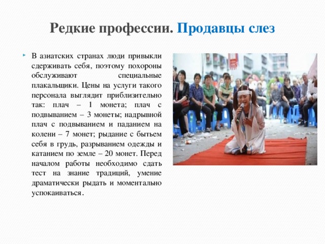Редкие профессии. Продавцы слез В азиатских странах люди привыкли сдерживать себя, поэтому похороны обслуживают специальные плакальщики. Цены на услуги такого персонала выглядит приблизительно так: плач – 1 монета; плач с подвыванием – 3 монеты; надрывной плач с подвыванием и паданием на колени – 7 монет; рыдание с бытьем себя в грудь, разрыванием одежды и катанием по земле – 20 монет. Перед началом работы необходимо сдать тест на знание традиций, умение драматически рыдать и моментально успокаиваться . 