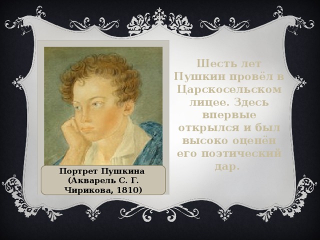 Шесть лет Пушкин провёл в Царскосельском лицее. Здесь впервые открылся и был высоко оценён его поэтический дар. Портрет Пушкина (Акварель С. Г. Чирикова, 1810)  
