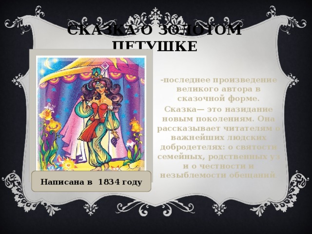 Сказка о золотом петушке -последнее произведение великого автора в сказочной форме. Сказка— это назидание новым поколениям. Она рассказывает читателям о важнейших людских добродетелях: о святости семейных, родственных уз и о честности и незыблемости обещаний . Написана в 1834 году  