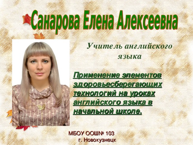 Учитель английского языка  Применение элементов здоровьесберегающих технологий на уроках английского языка в начальной школе. МБОУ ООШ№ 103 г. Новокузнецк 