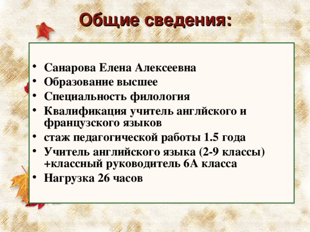 Общие сведения:   Санарова Елена Алексеевна Образование высшее Специальность филология Квалификация учитель англйского и французского языков стаж педагогической работы 1.5 года Учитель английского языка (2-9 классы)+классный руководитель 6А класса Нагрузка 26 часов  