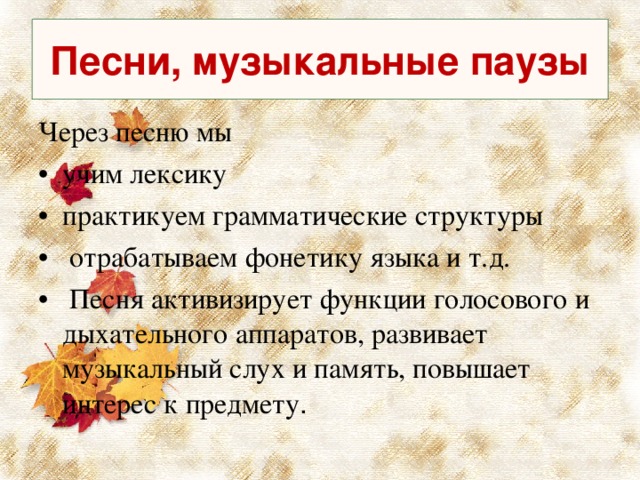 Песни, музыкальные паузы Через песню мы учим лексику практикуем грамматические структуры  отрабатываем фонетику языка и т.д.  Песня активизирует функции голосового и дыхательного аппаратов, развивает музыкальный слух и память, повышает интерес к предмету . 