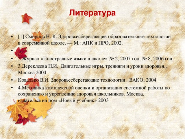 Литература   [1] Смирнов Н. К. Здоровьесберегающие образовательные технологии в современной школе. — М.: АПК и ПРО, 2002.   2.Журнал «Иностранные языки в школе» № 2, 2007 год, № 8, 2006 год. 3.Дереклеева Н.И. Двигательные игры, тренинги и уроки здоровья., Москва 2004 Ковалько В.И. Здоровьесберегающие технологии. ВАКО, 2004 4.Методика комплексной оценки и организация системной работы по сохранению и укреплению здоровья школьников. Москва, издательский дом «Новый учебник» 2003  