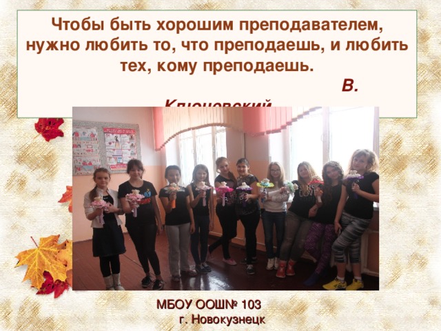 Чтобы быть хорошим преподавателем, нужно любить то, что преподаешь, и любить тех, кому преподаешь.        В. Ключевский МБОУ ООШ№ 103 г. Новокузнецк 