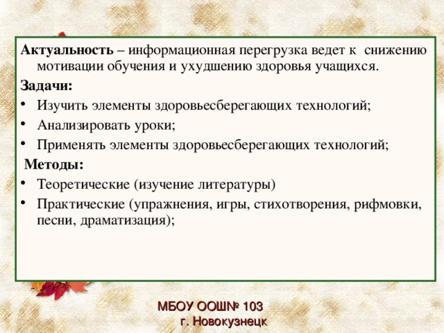 Актуальность – информационная перегрузка ведет к снижению мотивации обучения и ухудшению здоровья учащихся. Задачи: Изучить элементы здоровьесберегающих технологий; Анализировать уроки; Применять элементы здоровьесберегающих технологий;  Методы: Теоретические (изучение литературы) Практические (упражнения, игры, стихотворения, рифмовки, песни, драматизация); МБОУ ООШ№ 103 г. Новокузнецк 