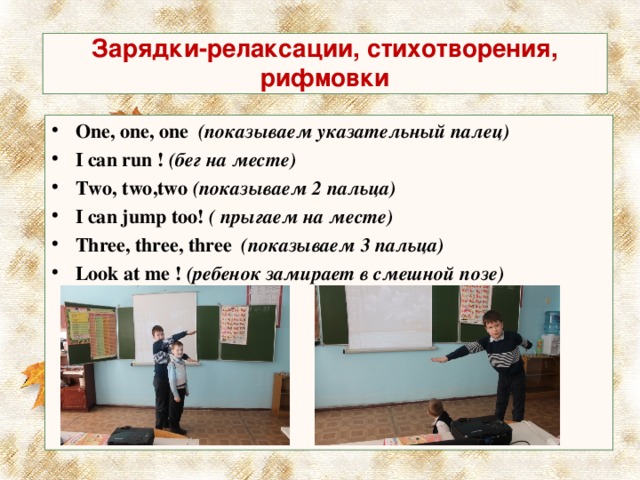  Зарядки-релаксации, стихотворения, рифмовки   One, one, one   (показываем указательный палец) I can run !  (бег на месте) Two, two,two  (показываем 2 пальца) I can jump too!  ( прыгаем на месте) Three, three, three   (показываем 3 пальца) Look at me !  (ребенок замирает в смешной позе)  