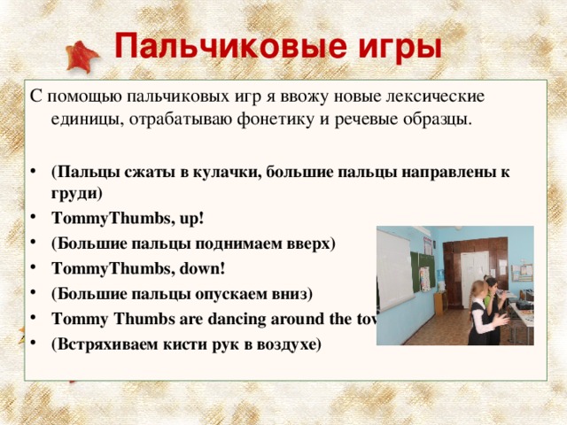   Пальчиковые игры    С помощью пальчиковых игр я ввожу новые лексические единицы, отрабатываю фонетику и речевые образцы. (Пальцы сжаты в кулачки, большие пальцы направлены к груди) TommyThumbs , up ! (Большие пальцы поднимаем вверх) TommyThumbs , down ! (Большие пальцы опускаем вниз) Tommy Thumbs are dancing around the town! (Встряхиваем кисти рук в воздухе)  