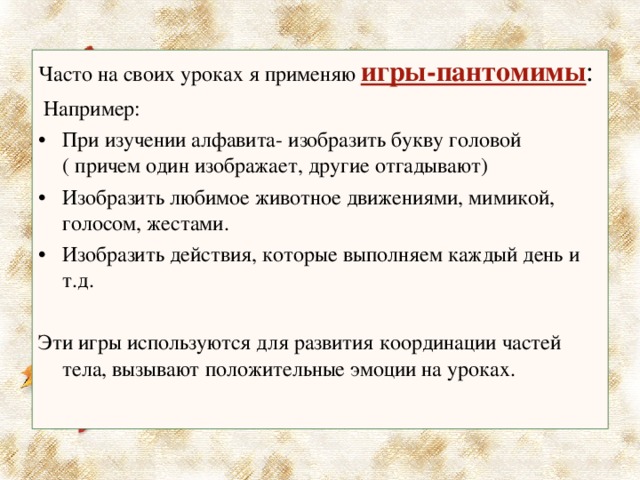 Часто на своих уроках я применяю игры-пантомимы :  Например: При изучении алфавита- изобразить букву головой ( причем один изображает, другие отгадывают) Изобразить любимое животное движениями, мимикой, голосом, жестами. Изобразить действия, которые выполняем каждый день и т.д. Эти игры используются для развития координации частей тела, вызывают положительные эмоции на уроках. 