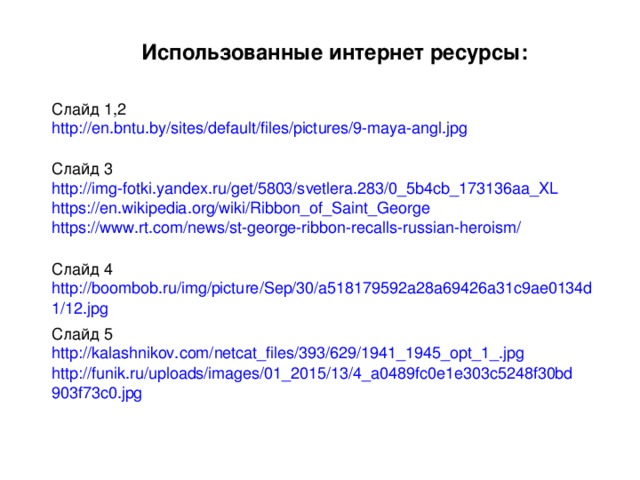 Использованные интернет ресурсы: Слайд 1,2 http://en.bntu.by/sites/default/files/pictures/9-maya-angl.jpg Слайд 3 http://img-fotki.yandex.ru/get/5803/svetlera.283/0_5b4cb_173136aa_XL https://en.wikipedia.org/wiki/Ribbon_of_Saint_George https://www.rt.com/news/st-george-ribbon-recalls-russian-heroism/ Слайд 4 http://boombob.ru/img/picture/Sep/30/a518179592a28a69426a31c9ae0134d1/12.jpg Слайд 5 http://kalashnikov.com/netcat_files/393/629/1941_1945_opt_1_.jpg http://funik.ru/uploads/images/01_2015/13/4_a0489fc0e1e303c5248f30bd903f73c0.jpg 