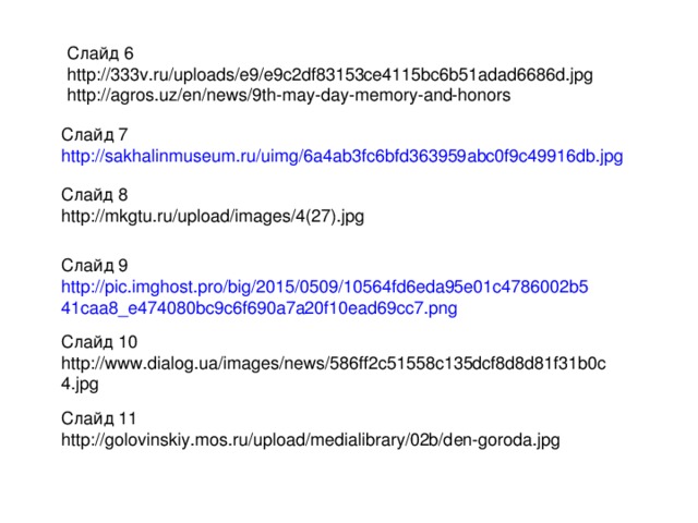 Слайд 6 http://333v.ru/uploads/e9/e9c2df83153ce4115bc6b51adad6686d.jpg http://agros.uz/en/news/9th-may-day-memory-and-honors Слайд 7 http://sakhalinmuseum.ru/uimg/6a4ab3fc6bfd363959abc0f9c49916db.jpg Слайд 8 http://mkgtu.ru/upload/images/4(27).jpg Слайд 9 http://pic.imghost.pro/big/2015/0509/10564fd6eda95e01c4786002b541caa8_e474080bc9c6f690a7a20f10ead69cc7.png Слайд 10 http://www.dialog.ua/images/news/586ff2c51558c135dcf8d8d81f31b0c4.jpg Слайд 11 http://golovinskiy.mos.ru/upload/medialibrary/02b/den-goroda.jpg 
