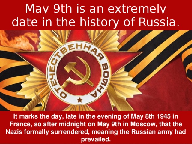 May 9th is an extremely important date in the history of Russia. It marks the day, late in the evening of May 8th 1945 in France, so after midnight on May 9th in Moscow, that the Nazis formally surrendered, meaning the Russian army had prevailed. 