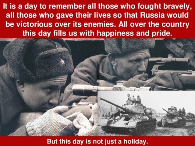 It is a day to remember all those who fought bravely, all those who gave their lives so that Russia would be victorious over its enemies. All over the country this day fills us with happiness and pride. But this day is not just a holiday. 