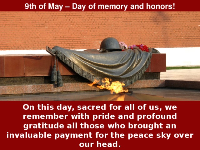 9th of May – Day of memory and honors! On this day, sacred for all of us, we remember with pride and profound gratitude all those who brought an invaluable payment for the peace sky over our head. Their courage, firmness and heroism – is a worthy example for all of us. Their feats will remain in our hearts forever! 