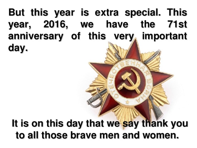 But this year is extra special. This year, 2016, we have the 71st anniversary of this very important day.  It is on this day that we say thank you to all those brave men and women.   