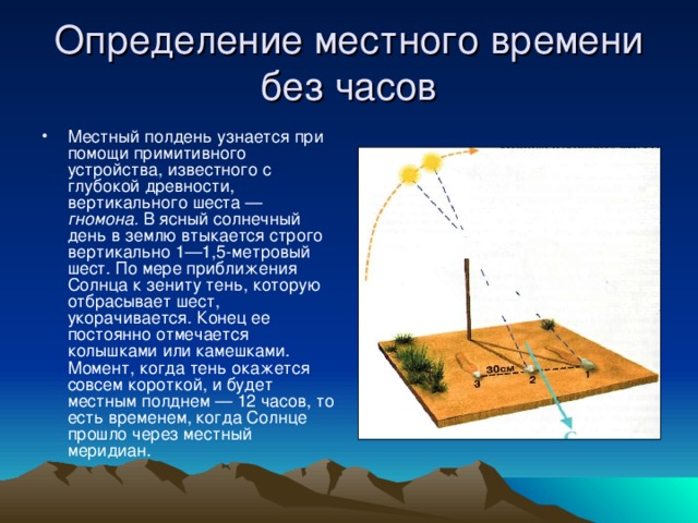 Определение местного времени без часов Местный полдень узнается при помощи примитивного устройства, известного с глубокой древности, вертикального шеста — гномона. В ясный солнечный день в землю втыкается строго вертикально 1—1,5-метровый шест. По мере приближения Солнца к зениту тень, которую отбрасывает шест, укорачивается. Конец ее постоянно отмечается колышками или камешками. Момент, когда тень окажется совсем короткой, и будет местным полднем — 12 часов, то есть временем, когда Солнце прошло через местный меридиан. 