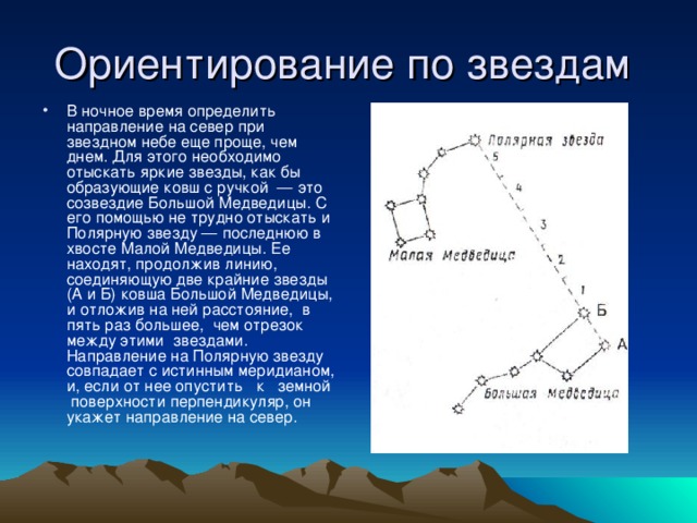 Ориентирование по звездам В ночное время определить направление на север при звездном небе еще проще, чем днем. Для этого необходимо отыскать яркие звезды, как бы образующие ковш с ручкой — это созвездие Большой Медведицы. С его помощью не трудно отыскать и Полярную звезду — последнюю в хвосте Малой Медведицы. Ее находят, продолжив линию, соединяющую две крайние звезды (А и Б) ковша Большой Медведицы, и отложив на ней расстояние, в пять раз большее, чем отрезок между этими звездами. Направление на Полярную звезду совпадает с истинным меридианом, и, если от нее опустить к земной поверхности перпендикуляр, он укажет направление на север.  