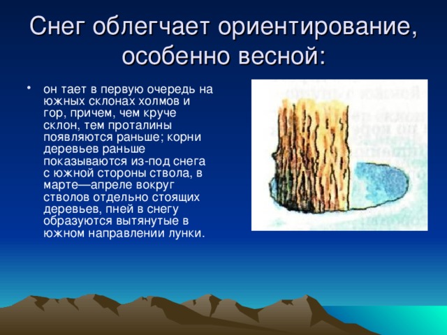 Снег облегчает ориентирование, особенно весной: он тает в первую очередь на южных склонах холмов и гор, причем, чем круче склон, тем проталины появляются раньше; корни деревьев раньше показываются из-под снега с южной стороны ствола, в марте—апреле вокруг стволов отдельно стоящих деревьев, пней в снегу образуются вытянутые в южном направлении лунки. 
