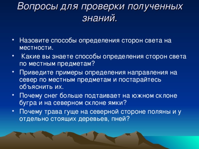 Вопросы для проверки полученных знаний.   Назовите способы определения сторон света на местности.  Какие вы знаете способы определения сторон света по местным предметам? Приведите примеры определения направления на север по местным предметам и постарайтесь объяснить их. Почему снег больше подтаивает на южном склоне бугра и на северном склоне ямки? Почему трава гуще на северной стороне поляны и у отдельно стоящих деревьев, пней?  
