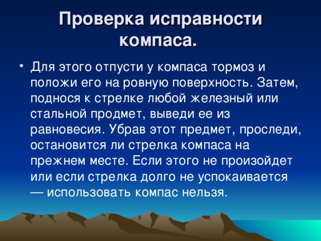 Проверка исправности компаса.  Для этого отпусти у компаса тормоз и положи его на ровную поверхность. Затем, поднося к стрелке любой железный или стальной продмет, выведи ее из равновесия. Убрав этот предмет, проследи, остановится ли стрелка компаса на прежнем месте. Если этого не произойдет или если стрелка долго не успокаивается — использовать компас нельзя.  