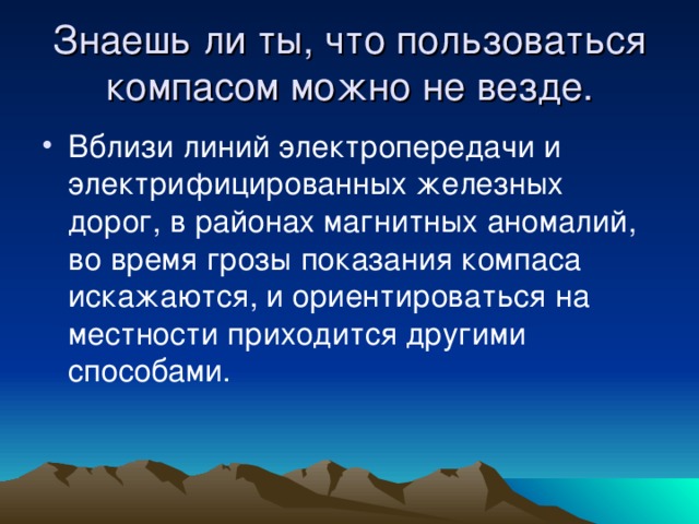 Знаешь ли ты, что пользоваться компасом можно не везде. Вблизи линий электропередачи и электрифицированных железных дорог, в районах магнитных аномалий, во время грозы показания компаса искажаются, и ориентироваться на местности приходится другими способами. 