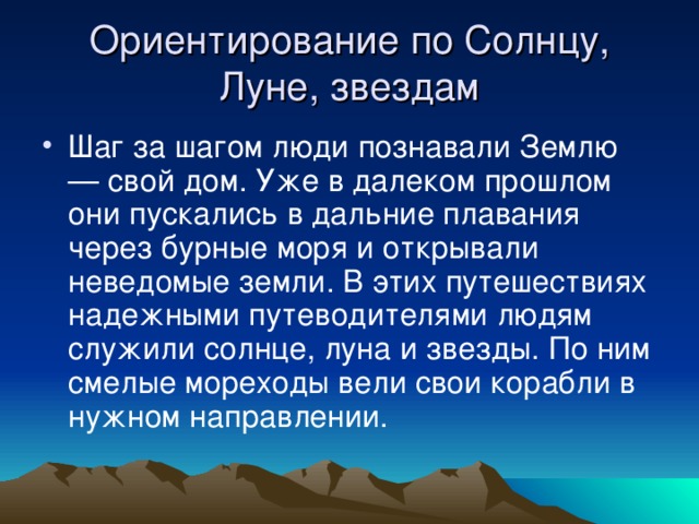 Ориентирование по Солнцу, Луне, звездам Шаг за шагом люди познавали Землю — свой дом. Уже в далеком прошлом они пускались в дальние плавания через бурные моря и открывали неведомые земли. В этих путешествиях надежными путеводителями людям служили солнце, луна и звезды. По ним смелые мореходы вели свои корабли в нужном направлении. 