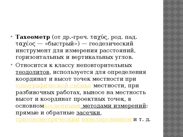 Тахеометр  (от др.-греч. ταχύς, род. пад. ταχέος — «быстрый») — геодезический инструмент для измерения расстояний, горизонтальных и вертикальных углов. Относится к классу неповторительных  теодолитов , используется для определения координат и высот точек местности при  топографической съёмке  местности, при разбивочных работах, выносе на местность высот и координат проектных точек, в основном косвенными методами измерений : прямые и обратные  засечки ,  тригонометрическим   нивелированием  и т. д. 
