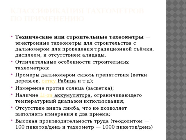 Классификация тахеометров  По применению   Технические или строительные тахеометры  — электронные тахеометры для строительства с дальномером для проведения традиционной съёмки, дисплеем, и отсутствием алидады. Отличительные особенности строительных тахеометров: Промеры дальномером сквозь препятствия (ветки деревьев,  сетку Рабица  и т.д); Измерение против солнца (засветка); Наличие  Li-on аккумулятора , ограничивающего температурный диапазон использования; Отсутствие винта лимба, что не позволяет выполнять измерения в два приема; Высокая производительность труда (теодолитом — 100 пикетов/день и тахеометр — 1000 пикетов/день) 
