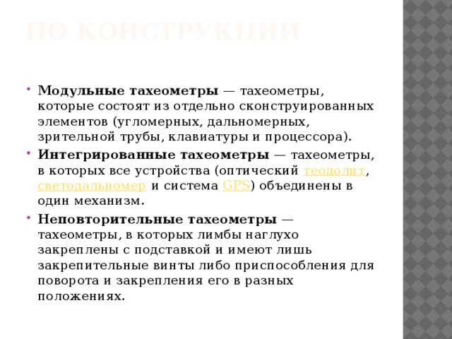 По конструкции   Модульные тахеометры  — тахеометры, которые состоят из отдельно сконструированных элементов (угломерных, дальномерных, зрительной трубы, клавиатуры и процессора). Интегрированные тахеометры  — тахеометры, в которых все устройства (оптический  теодолит ,  светодальномер  и система  GPS ) объединены в один механизм. Неповторительные тахеометры  — тахеометры, в которых лимбы наглухо закреплены с подставкой и имеют лишь закрепительные винты либо приспособления для поворота и закрепления его в разных положениях. 