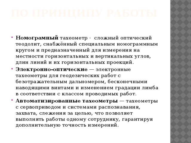 По принципу работы   Номограмный  тахеометр -  сложный оптический теодолит, снабжённый специальным номограммным кругом и предназначенный для измерения на местности горизонтальных и вертикальных углов, длин линий и их горизонтальных проекций. Электронно-оптические  — электронные тахеометры для геодезических работ с безотражательным дальномером, бесконечными наводящими винтами и изменением градации лимба в соответствии с классом проводимых работ. Автоматизированные тахеометры  — тахеометры с сервоприводом и системами распознавания, захвата, слежения за целью, что позволяет выполнять работы одному сотруднику, гарантируя дополнительную точность измерений. 