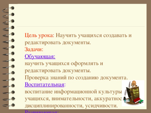 Цель урока : Научить учащихся создавать и редактировать документы.  Задачи:  Обучающая:  научить учащихся оформлять и редактировать документы.  Проверка знаний по созданию документа.  Воспитательная :   воспитание информационной культуры учащихся, внимательности, аккуратности, дисциплинированности, усидчивости.  Развивающая :   развитие навыков и умений работы с текстовым документом. 