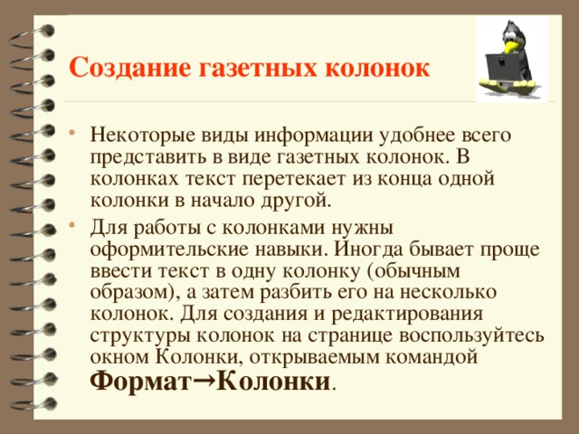 Создание газетных колонок Некоторые виды информации удобнее всего представить в виде газетных колонок. В колонках текст перетекает из конца одной колонки в начало другой. Для работы с колонками нужны оформительские навыки. Иногда бывает проще ввести текст в одну колонку (обычным образом), а затем разбить его на несколько колонок. Для создания и редактирования структуры колонок на странице воспользуйтесь окном Колонки, открываемым командой Формат→Колонки .  