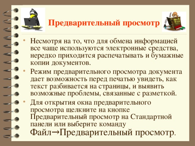 Предварительный просмотр Несмотря на то, что для обмена информацией все чаще используются электронные средства, нередко приходится распечатывать и бумажные копии документов. Режим предварительного просмотра документа дает возможность перед печатью увидеть, как текст разбивается на страницы, и выявить возможные проблемы, связанные с разметкой. Для открытия окна предварительного просмотра щелкните на кнопке Предварительный просмотр на Стандартной панели или выберите команду Файл→Предварительный просмотр .  