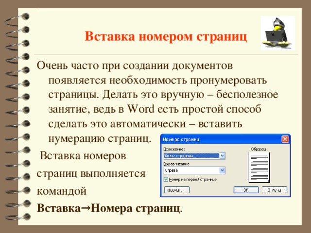 Вставка номером страниц Очень часто при создании документов появляется необходимость пронумеровать страницы. Делать это вручную – бесполезное занятие, ведь в Word есть простой способ сделать это автоматически – вставить нумерацию страниц.  Вставка номеров страниц выполняется командой Вставка→Номера страниц . 