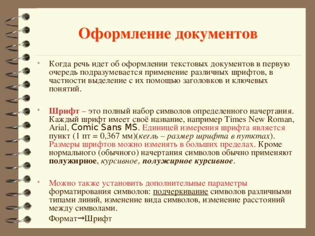 Оформление документов Когда речь идет об оформлении текстовых документов в первую очередь подразумевается применение различных шрифтов, в частности выделение с их помощью заголовков и ключевых понятий.  Шрифт – это полный набор символов определенного начертания. Каждый шрифт имеет своё название, например Times New Roman, Arial, Comic Sans MS . Единицей измерения шрифта является пункт (1 пт = 0,367 мм)( кегль – размер шрифта в путктах ). Размеры шрифтов можно изменять в больших пределах. Кроме нормального (обычного) начертания символов обычно применяют полужирное , курсивное , полужирное курсивное .  Можно также установить дополнительные параметры форматирования символов: подчеркивание символов различными типами линий, изменение вида символов, изменение расстояний между символами.    Формат→Шрифт 