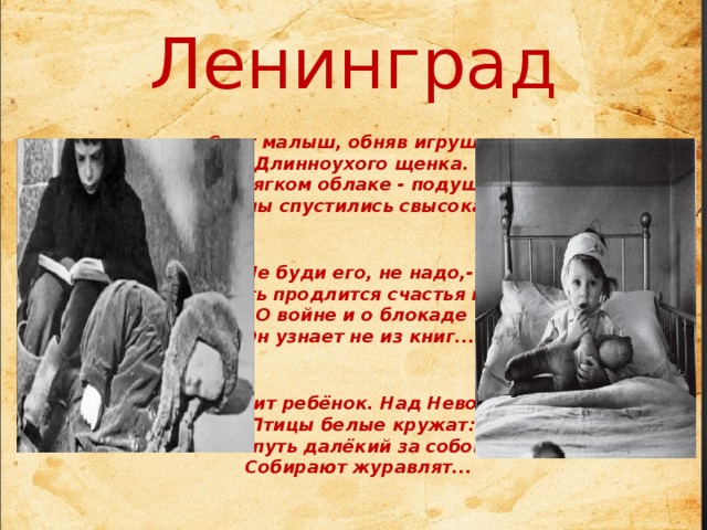 Ленинград   Спит малыш, обняв игрушку -  Длинноухого щенка.  В мягком облаке - подушки  Сны спустились свысока.   Не буди его, не надо,-   Пусть продлится счастья миг.  О войне и о блокаде  Он узнает не из книг...    Спит ребёнок. Над Невою  Птицы белые кружат:  В путь далёкий за собою  Собирают журавлят...       