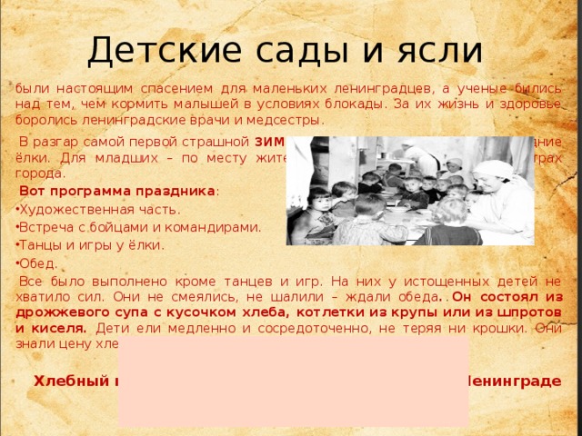 Детские сады и ясли были настоящим спасением для маленьких ленинградцев, а ученые бились над тем, чем кормить малышей в условиях блокады. За их жизнь и здоровье боролись ленинградские врачи и медсестры.   В разгар самой первой страшной зимы для детей организовали новогодние ёлки. Для младших – по месту жительства, для старших в трех театрах города.   Вот программа праздника : Художественная часть. Встреча с бойцами и командирами. Танцы и игры у ёлки. Обед.   Все было выполнено кроме танцев и игр. На них у истощенных детей не хватило сил. Они не смеялись, не шалили – ждали обеда . Он состоял из дрожжевого супа с кусочком хлеба, котлетки из крупы или из шпротов и киселя. Дети ели медленно и сосредоточенно, не теряя ни крошки. Они знали цену хлеба .            Хлебный паек (день в граммах) в блокированном Ленинграде на ребёнка.                 