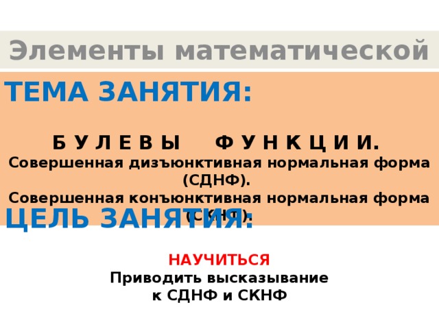 Элементы математической логики ТЕМА ЗАНЯТИЯ:  Б У Л Е В Ы Ф У Н К Ц И И.  Совершенная дизъюнктивная нормальная форма (СДНФ). Совершенная конъюнктивная нормальная форма (СКНФ). ЦЕЛЬ ЗАНЯТИЯ:  НАУЧИТЬСЯ Приводить высказывание к СДНФ и СКНФ 