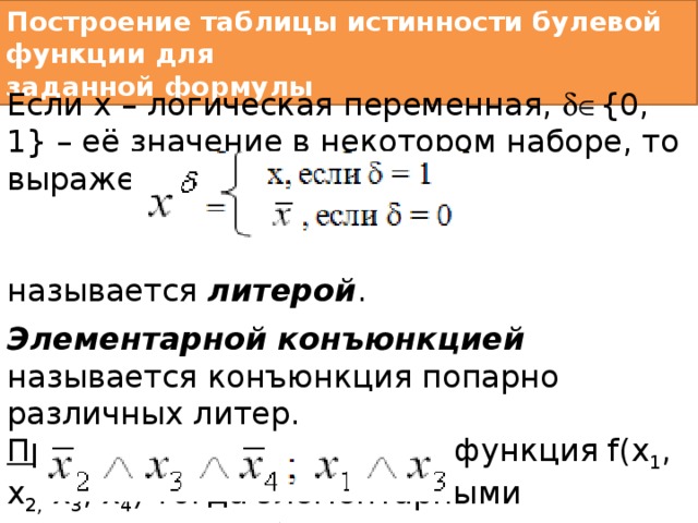 Построение таблицы истинности булевой функции для  заданной формулы  Если х – логическая переменная,  {0, 1} – её значение в некотором наборе, то выражение называется литерой . Элементарной конъюнкцией называется конъюнкция попарно различных литер. Пример 1: Имеется булева функция f(x 1 , x 2, x 3 , x 4 ) тогда элементарными конъюнкциями будут:  и так далее. 