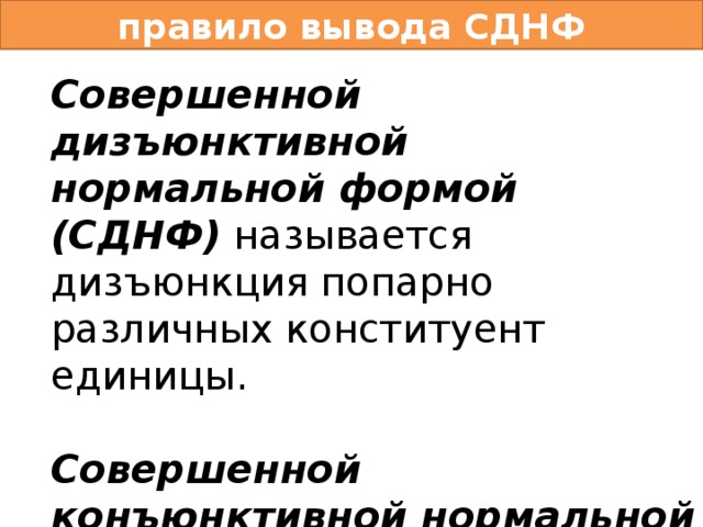 правило вывода СДНФ Совершенной дизъюнктивной нормальной формой (СДНФ) называется дизъюнкция попарно различных конституент единицы.  Совершенной конъюнктивной нормальной формой (СКНФ) называется конъюнкция попарно различных конституент нуля. 