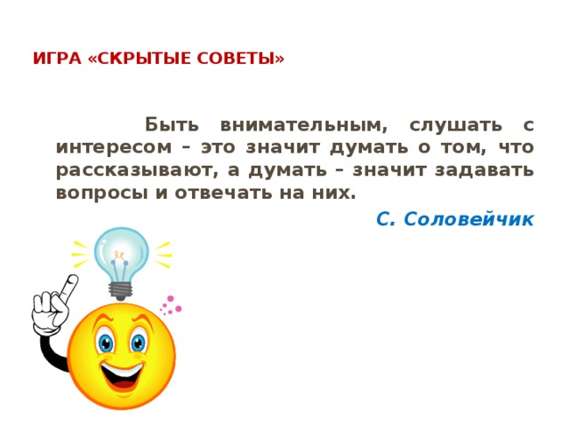  Игра «Скрытые советы»    Быть внимательным, слушать с интересом – это значит думать о том, что рассказывают, а думать – значит задавать вопросы и отвечать на них. С. Соловейчик 