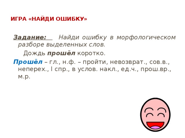  Игра «Найди ошибку»   Задание:   Найди ошибку в морфологическом разборе выделенных слов.  Дождь прошёл коротко. Прошёл – гл., н.ф. – пройти, невозврат., сов.в., неперех., I спр., в услов. накл., ед.ч., прош.вр., м.р. 