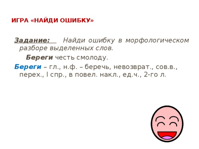  Игра «Найди ошибку»   Задание:   Найди ошибку в морфологическом разборе выделенных слов.  Береги честь смолоду. Береги – гл., н.ф. – беречь, невозврат., сов.в., перех., I спр., в повел. накл., ед.ч., 2-го л. 