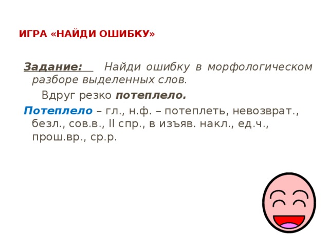  Игра «Найди ошибку»   Задание:   Найди ошибку в морфологическом разборе выделенных слов.  Вдруг резко потеплело. Потеплело – гл., н.ф. – потеплеть, невозврат., безл., сов.в., II спр., в изъяв. накл., ед.ч., прош.вр., ср.р. 