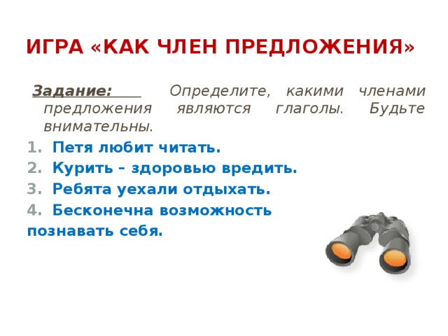 Игра «Как член предложения» Задание:   Определите, какими членами предложения являются глаголы. Будьте внимательны. Петя любит читать. Курить – здоровью вредить. Ребята уехали отдыхать. Бесконечна возможность познавать себя. 