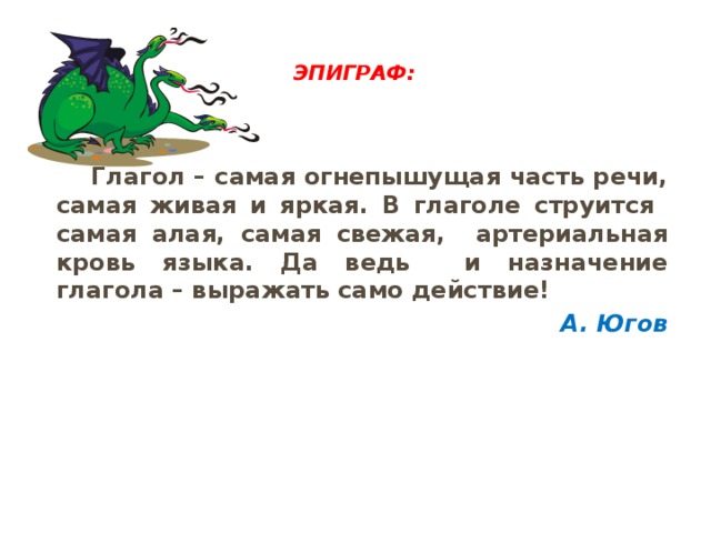  Эпиграф:     Глагол – самая огнепышущая часть речи, самая живая и яркая. В глаголе струится самая алая, самая свежая, артериальная кровь языка. Да ведь и назначение глагола – выражать само действие! А. Югов 