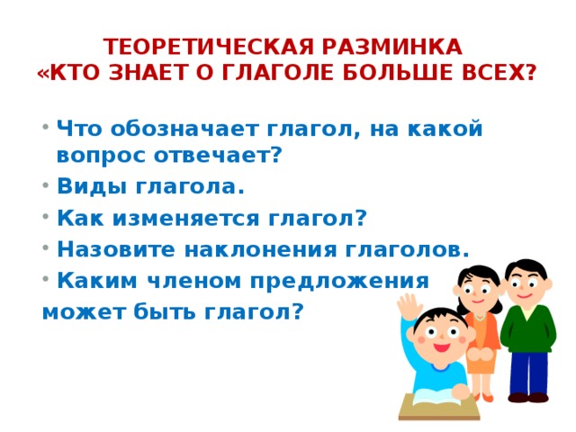 Теоретическая разминка  «Кто знает о глаголе больше всех? Что обозначает глагол, на какой вопрос отвечает? Виды глагола. Как изменяется глагол? Назовите наклонения глаголов. Каким членом предложения может быть глагол? 