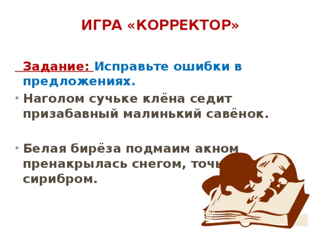 Игра «Корректор»    Задание: Исправьте ошибки в предложениях. Наголом сучьке клёна седит призабавный малинький савёнок.  Белая бирёза подмаим акном пренакрылась снегом, точьно сирибром. 