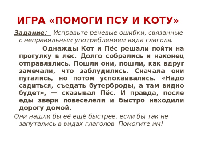 Игра «Помоги Псу и Коту» Задание:   Исправьте речевые ошибки, связанные с неправильным употреблением вида глагола.  Однажды Кот и Пёс решали пойти на прогулку в лес. Долго собрались и наконец отправлялись. Пошли они, пошли, как вдруг замечали, что заблудились. Сначала они пугались, но потом успокаивались. «Надо садиться, съедать бутерброды, а там видно будет», — сказывал Пёс. И правда, после еды звери повеселели и быстро находили дорогу домой. Они нашли бы её ещё быстрее, если бы так не запутались в видах глаголов. Помогите им! 