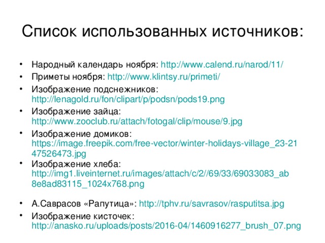 Список использованных источников: Народный календарь ноября: http://www.calend.ru/narod/11/ Приметы ноября: http://www.klintsy.ru/primeti/  Изображение подснежников: http://lenagold.ru/fon/clipart/p/podsn/pods19.png  Изображение зайца: http://www.zooclub.ru/attach/fotogal/clip/mouse/9.jpg  Изображение домиков: https://image.freepik.com/free-vector/winter-holidays-village_23-2147526473.jpg Изображение хлеба: http://img1.liveinternet.ru/images/attach/c/2//69/33/69033083_ab8e8ad83115_1024x768.png  А.Саврасов «Рапутица»: http://tphv.ru/savrasov/rasputitsa.jpg Изображение кисточек: http://anasko.ru/uploads/posts/2016-04/1460916277_brush_07.png  